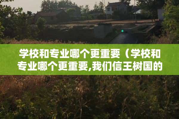 学校和专业哪个更重要（学校和专业哪个更重要,我们信王树国的还是张雪峰的?）