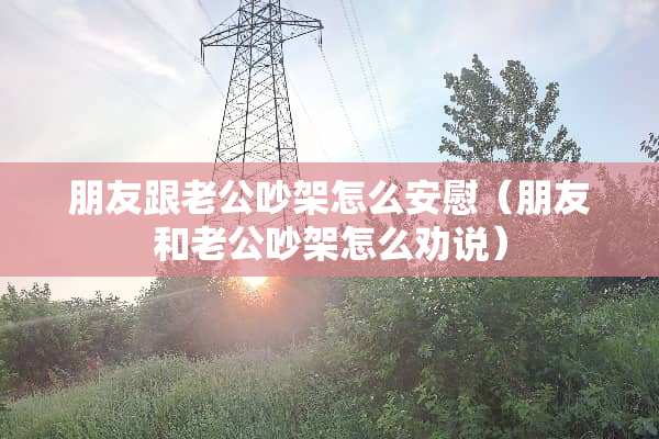 朋友跟老公吵架怎么安慰（朋友和老公吵架怎么劝说）