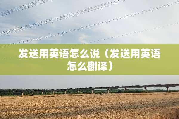 发送用英语怎么说（发送用英语怎么翻译）