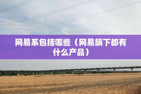 网易系包括哪些（网易旗下都有什么产品）