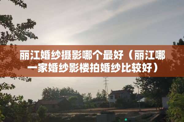 丽江婚纱摄影哪个最好（丽江哪一家婚纱影楼拍婚纱比较好）