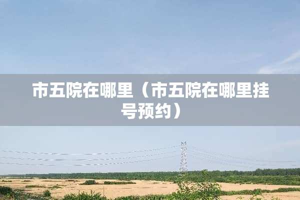 市五院在哪里（市五院在哪里挂号预约）