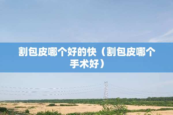 割包皮哪个好的快（割包皮哪个手术好）