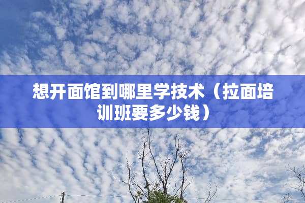 想开面馆到哪里学技术（拉面培训班要多少钱）