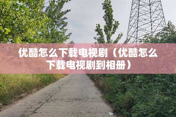 优酷怎么下载电视剧（优酷怎么下载电视剧到相册）