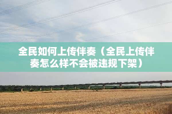 全民如何上传伴奏（全民上传伴奏怎么样不会被违规下架）