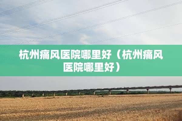 杭州痛风医院哪里好（杭州痛风医院哪里好）