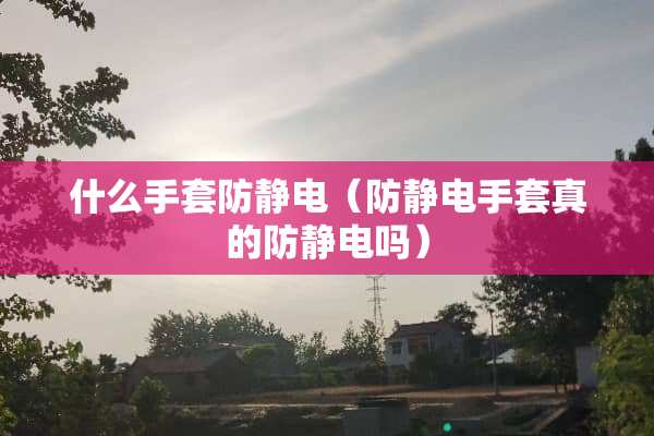 什么手套防静电（防静电手套真的防静电吗）