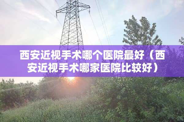 西安近视手术哪个医院最好（西安近视手术哪家医院比较好）