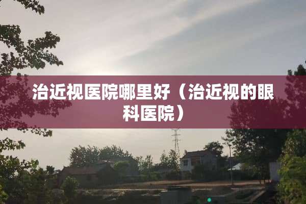 治近视医院哪里好（治近视的眼科医院）