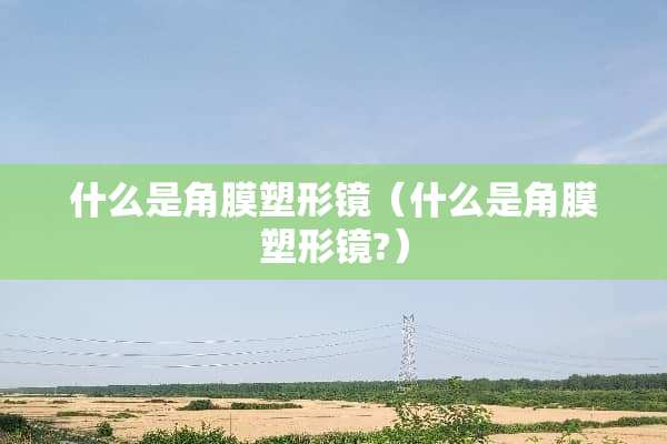什么是角膜塑形镜（什么是角膜塑形镜?）