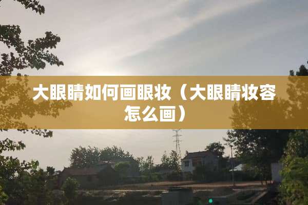 大眼睛如何画眼妆（大眼睛妆容怎么画）