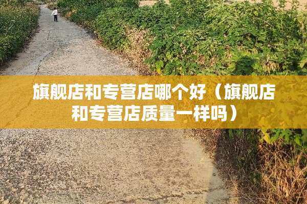 旗舰店和专营店哪个好（旗舰店和专营店质量一样吗）