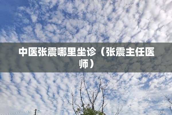 中医张震哪里坐诊（张震主任医师）