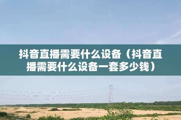 抖音直播需要什么设备（抖音直播需要什么设备一套多少钱）