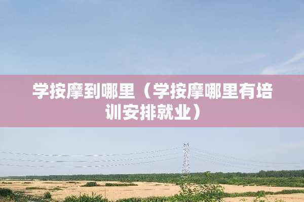 学按摩到哪里（学按摩哪里有培训安排就业）