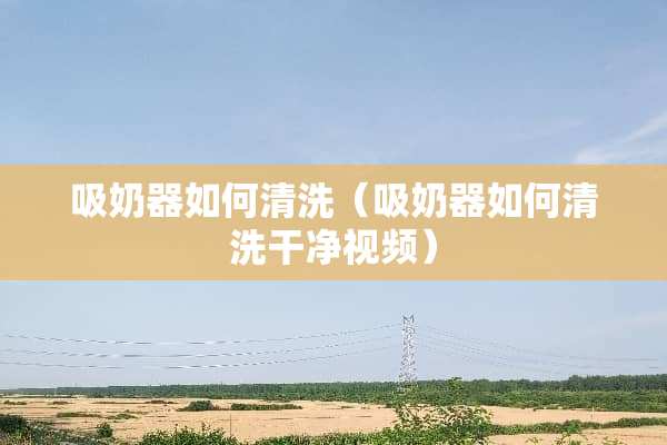 吸奶器如何清洗（吸奶器如何清洗干净视频）