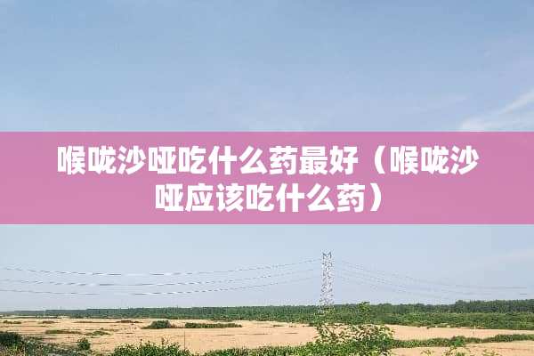 喉咙沙哑吃什么药最好（喉咙沙哑应该吃什么药）