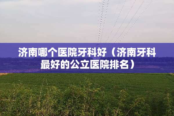 济南哪个医院牙科好（济南牙科最好的公立医院排名）