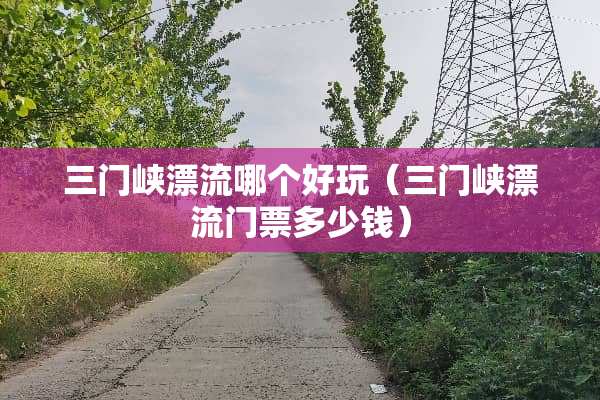 三门峡漂流哪个好玩（三门峡漂流门票多少钱）