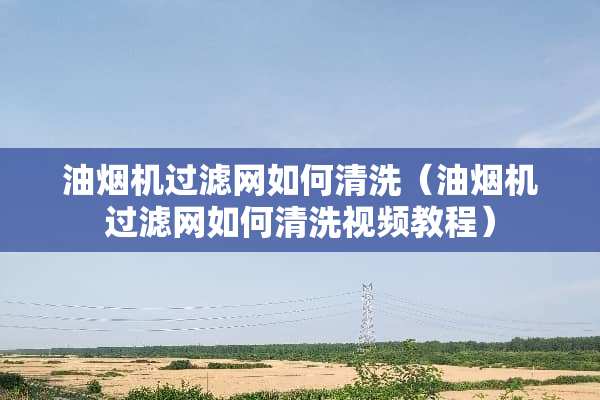 油烟机过滤网如何清洗（油烟机过滤网如何清洗视频教程）