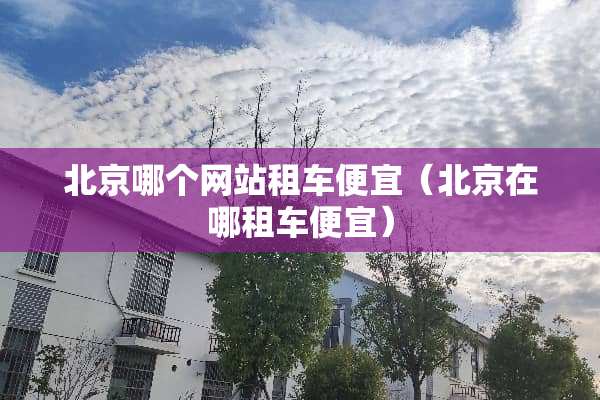 北京哪个网站租车便宜（北京在哪租车便宜）