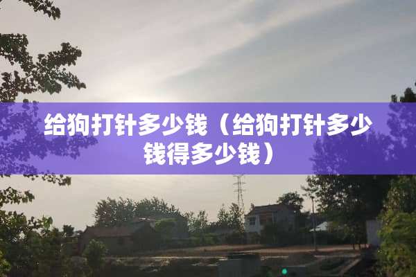 给狗打针多少钱（给狗打针多少钱得多少钱）