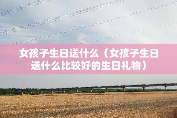 女孩子生日送什么（女孩子生日送什么比较好的生日礼物）