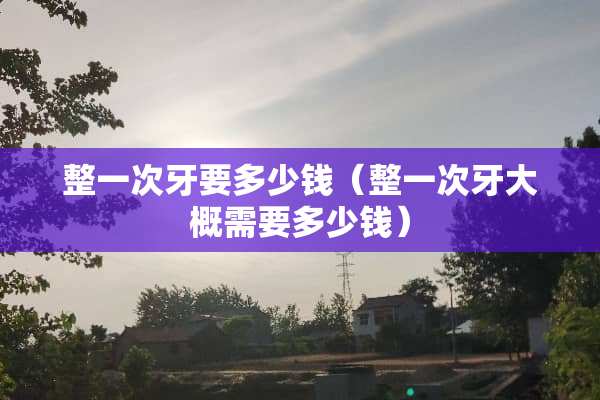 整一次牙要多少钱（整一次牙大概需要多少钱）