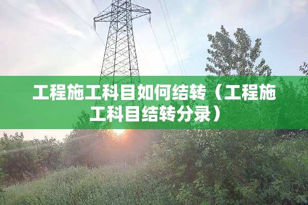 工程施工科目如何结转（工程施工科目结转分录）