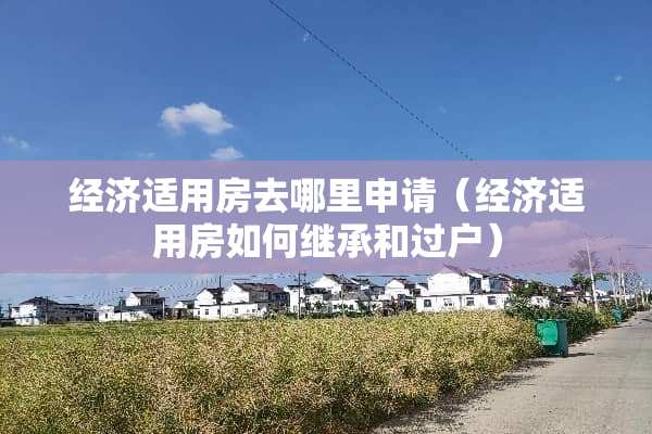经济适用房去哪里申请（经济适用房如何继承和过户）