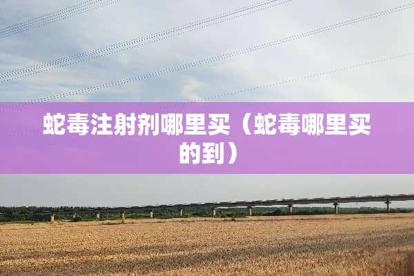 蛇毒注射剂哪里买（蛇毒哪里买的到）