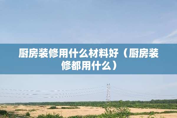 厨房装修用什么材料好（厨房装修都用什么）