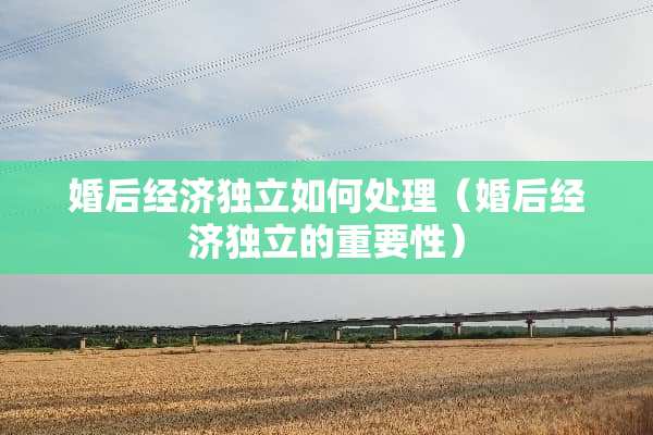 婚后经济独立如何处理（婚后经济独立的重要性）