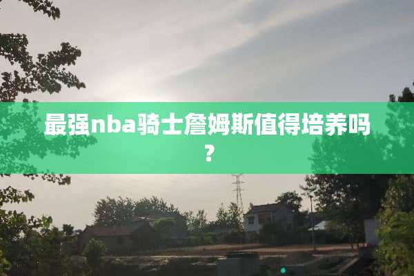 最强nba骑士詹姆斯值得培养吗？