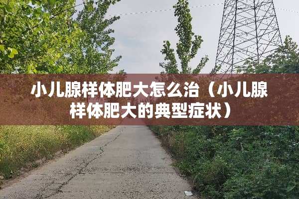 小儿腺样体肥大怎么治（小儿腺样体肥大的典型症状）