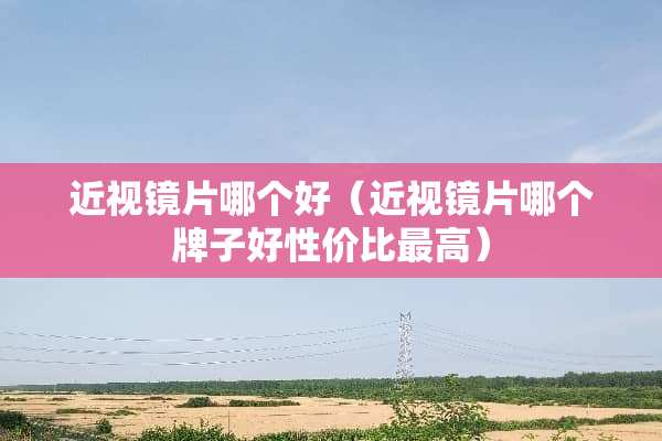 近视镜片哪个好（近视镜片哪个牌子好性价比最高）