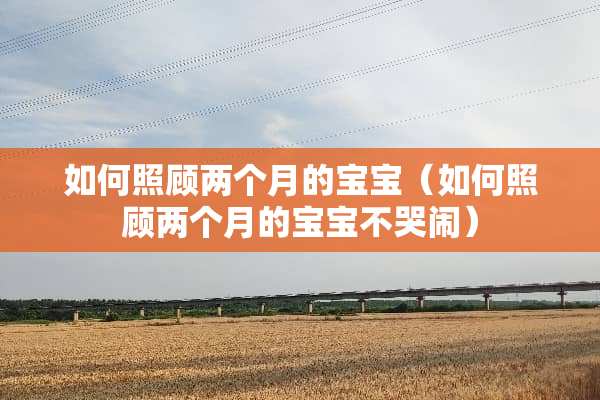 如何照顾两个月的宝宝（如何照顾两个月的宝宝不哭闹）