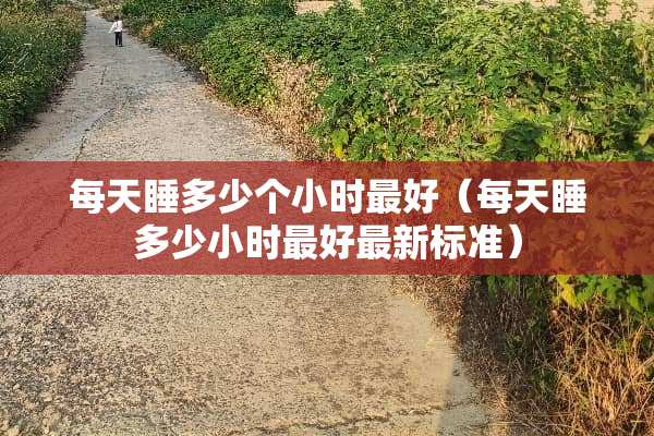每天睡多少个小时最好（每天睡多少小时最好最新标准）