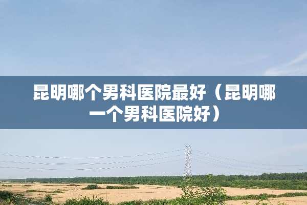 昆明哪个男科医院最好（昆明哪一个男科医院好）