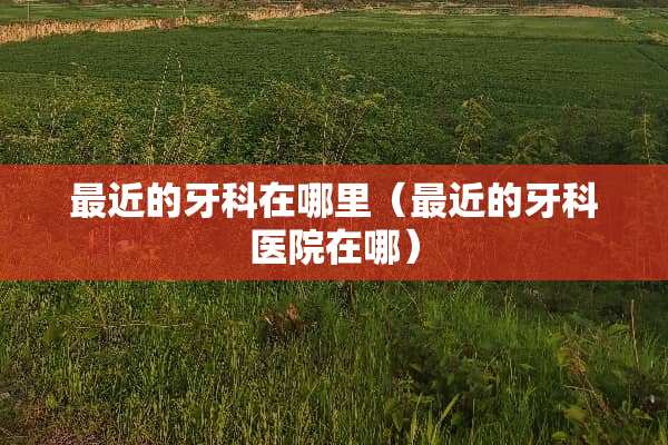 最近的牙科在哪里（最近的牙科医院在哪）
