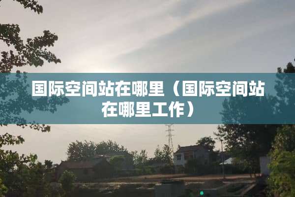 国际空间站在哪里（国际空间站在哪里工作）