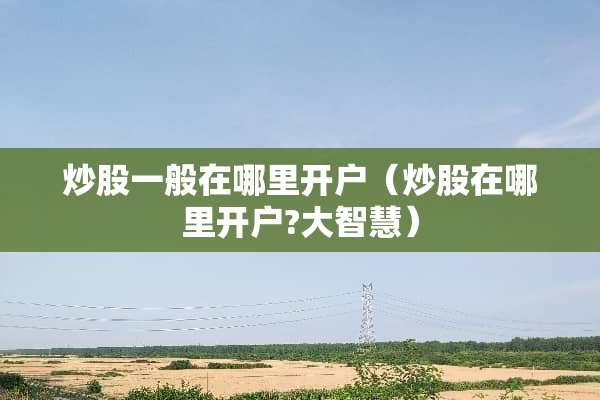 炒股一般在哪里开户（炒股在哪里开户?大智慧）