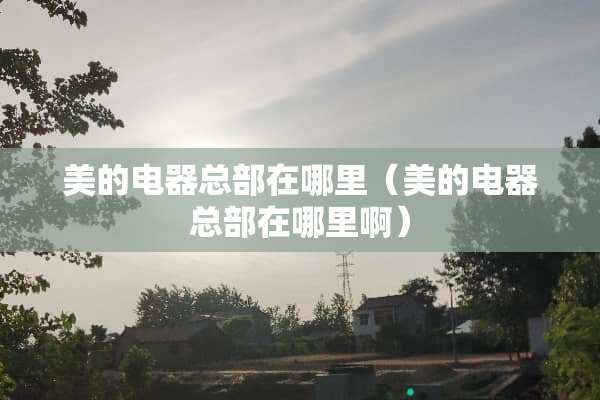 美的电器总部在哪里（美的电器总部在哪里啊）