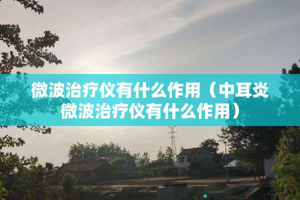 微波治疗仪有什么作用（中耳炎微波治疗仪有什么作用）