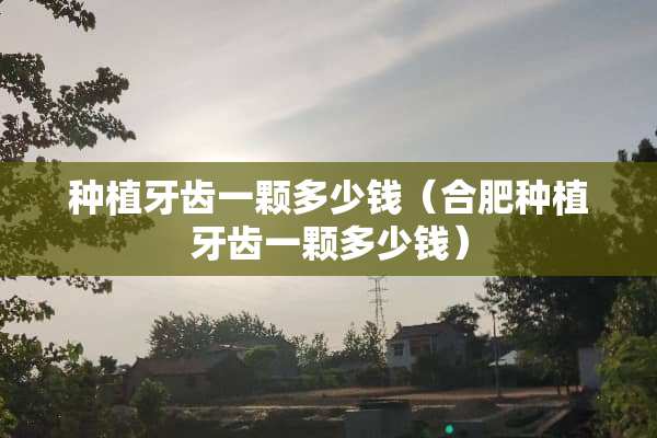 种植牙齿一颗多少钱（合肥种植牙齿一颗多少钱）