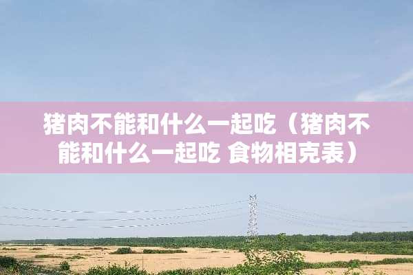 猪肉不能和什么一起吃（猪肉不能和什么一起吃 食物相克表）