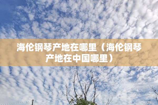 海伦钢琴产地在哪里（海伦钢琴产地在中国哪里）
