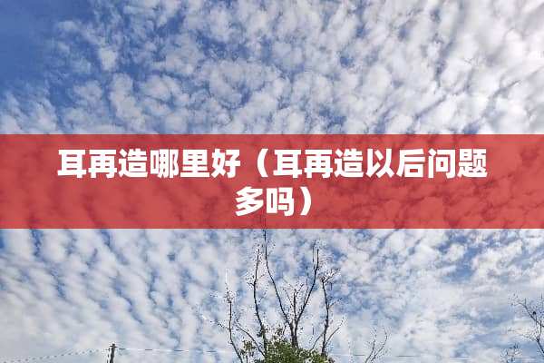 耳再造哪里好（耳再造以后问题多吗）