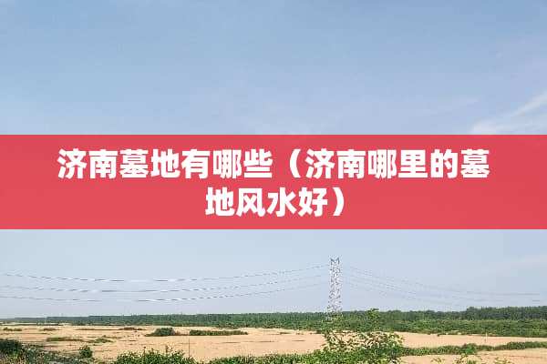 济南墓地有哪些（济南哪里的墓地风水好）